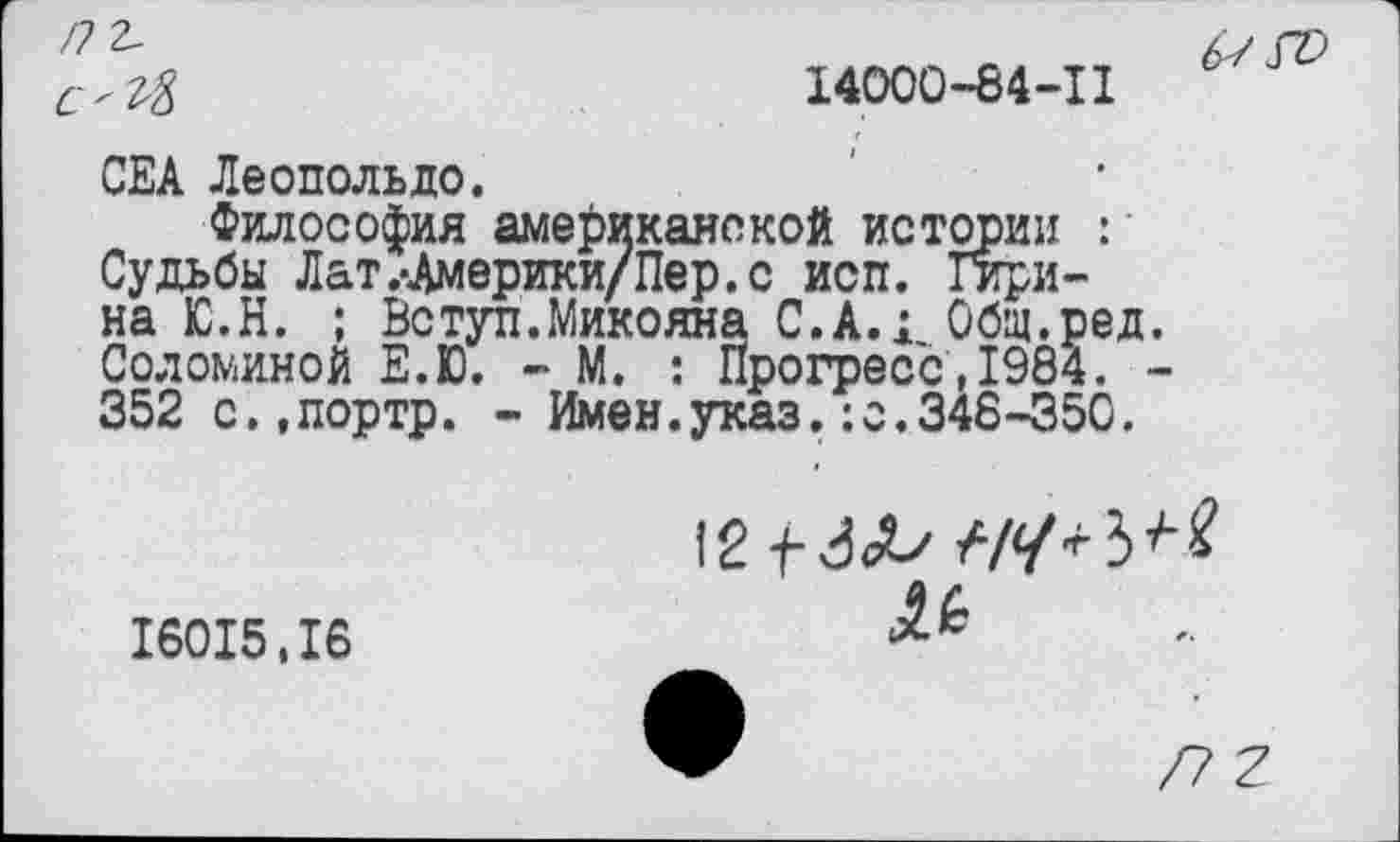 ﻿/72-
14000-8441
CEA Леопольде.
Философия американской истории : Судьбы Лат.-Америки/Пер.с исп. Гирина Ю.Н. ; Вступ.Микояна С.А.; Общ.ред Соломиной Е.Ю. - М. : Прогресс.1984. 352 с.,портр. - Имен.указ.:с.348-350.
16015,16
№